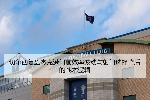 切尔西复盘杰克逊门前效率波动与射门选择背后的战术逻辑